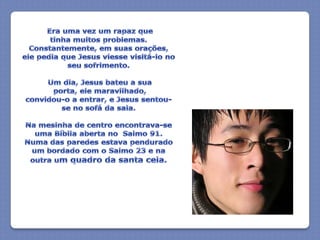 Era uma vez um rapaz que tinha muitos problemas. Constantemente, em suas orações, ele pedia que Jesus viesse visitá-lo no seu sofrimento. Um dia, Jesus bateu a sua porta, ele maravilhado,convidou-o a entrar, e Jesus sentou-se no sofá da sala.Na mesinha de centro encontrava-se uma Bíblia aberta no  Salmo 91. Numa das paredes estava pendurado um bordado com o Salmo 23 e na outra um quadro da santa ceia.