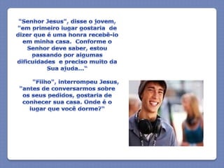 "Senhor Jesus", disse o jovem, "em primeiro lugar gostaria  de dizer que é uma honra recebê-lo em minha casa.  Conforme o Senhor deve saber, estou passando por algumas dificuldades  e preciso muito da Sua ajuda...“         "Filho", interrompeu Jesus, "antes de conversarmos sobre os seus pedidos, gostaria de conhecer sua casa. Onde é o lugar que você dorme?“