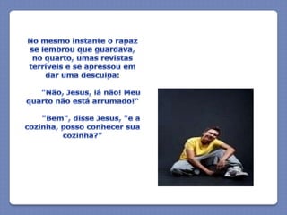 No mesmo instante o rapaz se lembrou que guardava, no quarto, umas revistas terríveis e se apressou em dar uma desculpa:       "Não, Jesus, lá não! Meu quarto não está arrumado!“       "Bem", disse Jesus, "e a cozinha, posso conhecer sua cozinha?"