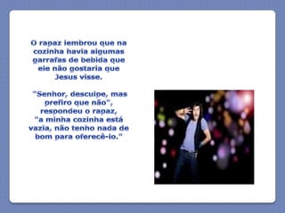 O rapaz lembrou que na cozinha havia algumas garrafas de bebida que ele não gostaria que Jesus visse. "Senhor, desculpe, mas prefiro que não", respondeu o rapaz,   "a minha cozinha está vazia, não tenho nada de bom para oferecê-lo."