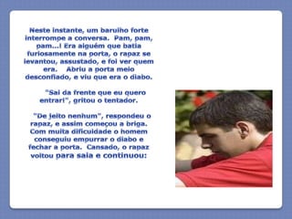 Neste instante, um barulho forte interrompe a conversa.  Pam, pam, pam...! Era alguém que batia furiosamente na porta, o rapaz se levantou, assustado, e foi ver quem era.    Abriu a porta meio desconfiado, e viu que era o diabo.      "Sai da frente que eu quero entrar!", gritou o tentador.   "De jeito nenhum", respondeu o rapaz, e assim começou a briga.  Com muita dificuldade o homem conseguiu empurrar o diabo e fechar a porta.  Cansado, o rapaz voltou para sala e continuou: