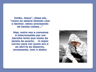 "Então, Jesus", disse ele, "como eu estava falando com o Senhor, estou precisando de tantas coisas...“  Mas, outra vez a conversa é interrompida por um barulho forte que vinha da janela do quarto.    O rapaz correu para ver quem era e ao abri-la se deparou, novamente, com o diabo: