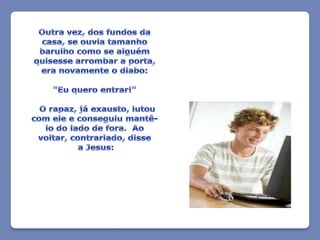 Outra vez, dos fundos da casa, se ouvia tamanho barulho como se alguém quisesse arrombar a porta, era novamente o diabo:"Eu quero entrar!"  O rapaz, já exausto, lutou com ele e conseguiu mantê-lo do lado de fora.  Ao voltar, contrariado, disse a Jesus: