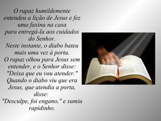 O rapaz humildemente entendeu a lição de Jesus e fez uma faxina na casa para entregá-la aos cuidados do Senhor. Neste instante, o diabo bateu mais uma vez à porta. O rapaz olhou para Jesus sem entender, e o Senhor disse: "Deixa que eu vou atender." Quando o diabo viu que era Jesus, que atendia a porta, disse:  "Desculpe, foi engano," e sumiu rapidinho. 