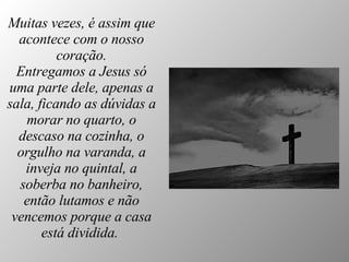 Muitas vezes, é assim que acontece com o nosso coração. Entregamos a Jesus só uma parte dele, apenas a sala, ficando as dúvidas a morar no quarto, o descaso na cozinha, o orgulho na varanda, a inveja no quintal, a soberba no banheiro, então lutamos e não vencemos porque a casa está dividida.   