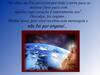 "Os olhos do Pai passeiam por toda a terra para se mostrar forte para com aqueles cujo coração é inteiramente seu". Desculpe, foi engano... Medite nisso, pois você recebeu esta mensagem e  não foi por engano!...    