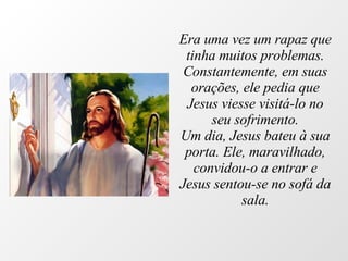 Era uma vez um rapaz que tinha muitos problemas. Constantemente, em suas orações, ele pedia que Jesus viesse visitá-lo no seu sofrimento. Um dia, Jesus bateu à sua porta. Ele, maravilhado, convidou-o a entrar e Jesus sentou-se no sofá da sala. 