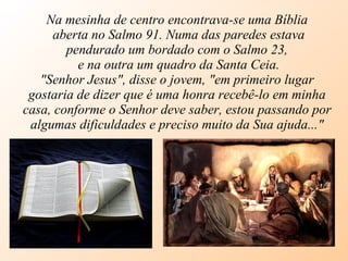 Na mesinha de centro encontrava-se uma Bíblia aberta no Salmo 91. Numa das paredes estava pendurado um bordado com o Salmo 23, e na outra um quadro da Santa Ceia. "Senhor Jesus", disse o jovem, "em primeiro lugar gostaria de dizer que é uma honra recebê-lo em minha casa, conforme o Senhor deve saber, estou passando por algumas dificuldades e preciso muito da Sua ajuda..." 
