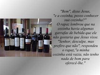 "Bem", disse Jesus,  "e a cozinha, posso conhecer sua cozinha?"  O rapaz lembrou que na cozinha havia algumas garrafas de bebida que ele não gostaria que Jesus visse. "Senhor, desculpe, mas prefiro que não", respondeu o rapaz,"a minha cozinha está vazia, não tenho nada de bom para  oferecê-lhe."   