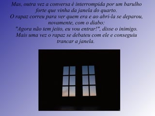 Mas, outra vez a conversa é interrompida por um barulho forte que vinha da janela do quarto. O rapaz correu para ver quem era e ao abri-la se deparou, novamente, com o diabo: "Agora não tem jeito, eu vou entrar!", disse o inimigo. Mais uma vez o rapaz se debateu com ele e conseguiu trancar a janela.   