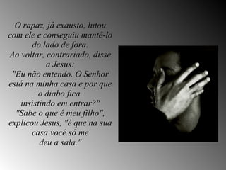 O rapaz, já exausto, lutou com ele e conseguiu mantê-lo do lado de fora. Ao voltar, contrariado, disse a Jesus: "Eu não entendo. O Senhor está na minha casa e por que o diabo fica  insistindo em entrar?" "Sabe o que é meu filho", explicou Jesus, "é que na sua casa você só me deu a sala." 