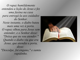 O rapaz humildemente entendeu a lição de Jesus e fez uma faxina na casa para entregá-la aos cuidados do Senhor. Neste instante, o diabo bateu mais uma vez à porta. O rapaz olhou para Jesus sem entender, e o Senhor disse: "Deixa que eu vou atender." Quando o diabo viu que era Jesus, que atendia a porta, disse:  "Desculpe, foi engano," e sumiu rapidinho. 