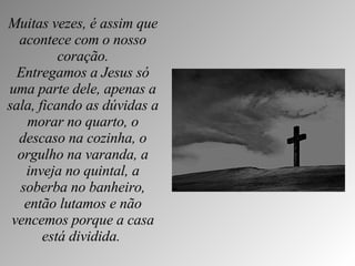 Muitas vezes, é assim que acontece com o nosso coração. Entregamos a Jesus só uma parte dele, apenas a sala, ficando as dúvidas a morar no quarto, o descaso na cozinha, o orgulho na varanda, a inveja no quintal, a soberba no banheiro, então lutamos e não vencemos porque a casa está dividida.   