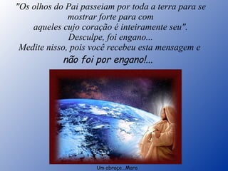"Os olhos do Pai passeiam por toda a terra para se mostrar forte para com aqueles cujo coração é inteiramente seu". Desculpe, foi engano... Medite nisso, pois você recebeu esta mensagem e  não foi por engano!...    Um abraço...Mara 