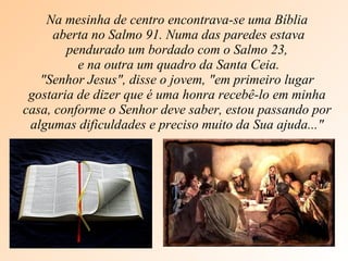 Na mesinha de centro encontrava-se uma Bíblia aberta no Salmo 91. Numa das paredes estava pendurado um bordado com o Salmo 23, e na outra um quadro da Santa Ceia. "Senhor Jesus", disse o jovem, "em primeiro lugar gostaria de dizer que é uma honra recebê-lo em minha casa, conforme o Senhor deve saber, estou passando por algumas dificuldades e preciso muito da Sua ajuda..." 