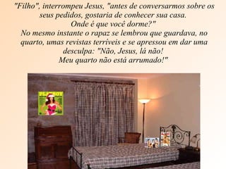 "Filho", interrompeu Jesus, "antes de conversarmos sobre os seus pedidos, gostaria de conhecer sua casa.  Onde é que você dorme?"  No mesmo instante o rapaz se lembrou que guardava, no quarto, umas revistas terríveis e se apressou em dar uma desculpa: "Não, Jesus, lá não!  Meu quarto não está arrumado!"  
