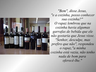 "Bem", disse Jesus,  "e a cozinha, posso conhecer sua cozinha?"  O rapaz lembrou que na cozinha havia algumas garrafas de bebida que ele não gostaria que Jesus visse. "Senhor, desculpe, mas prefiro que não", respondeu o rapaz,"a minha cozinha está vazia, não tenho nada de bom para  oferecê-lhe."   