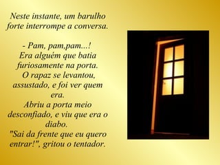 Neste instante, um barulho forte interrompe a conversa.  - Pam, pam,pam...!  Era alguém que batia furiosamente na porta. O rapaz se levantou, assustado, e foi ver quem era. Abriu a porta meio desconfiado, e viu que era o diabo.  "Sai da frente que eu quero entrar!", gritou o tentador. 