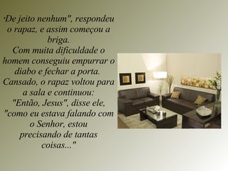 " De jeito nenhum", respondeu o rapaz, e assim começou a briga. Com muita dificuldade o homem conseguiu empurrar o diabo e fechar a porta.  Cansado, o rapaz voltou para a sala e continuou: "Então, Jesus", disse ele, "como eu estava falando com o Senhor, estou precisando de tantas coisas..." 