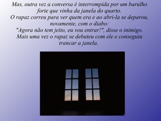 Mas, outra vez a conversa é interrompida por um barulho forte que vinha da janela do quarto. O rapaz correu para ver quem era e ao abri-la se deparou, novamente, com o diabo: "Agora não tem jeito, eu vou entrar!", disse o inimigo. Mais uma vez o rapaz se debateu com ele e conseguiu trancar a janela.   