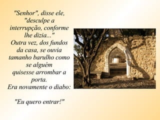 "Senhor", disse ele, "desculpe a interrupção, conforme lhe dizia..." Outra vez, dos fundos da casa, se ouvia tamanho barulho como se alguém quisesse arrombar a porta. Era novamente o diabo:  "Eu quero entrar!" 