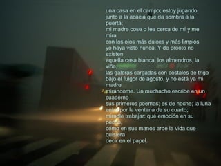 una casa en el campo; estoy jugando  junto a la acacia que da sombra a la puerta;  mi madre cose o lee cerca de mí y me mira  con los ojos más dulces y más limpios  yo haya visto nunca. Y de pronto no existen  aquella casa blanca, los almendros, la viña,  las galeras cargadas con costales de trigo  bajo el fulgor de agosto, y no está ya mi madre  mirándome. Un muchacho escribe en un cuaderno  sus primeros poemas; es de noche; la luna  entra por la ventana de su cuarto;  miradle trabajar: qué emoción en su pecho,  cómo en sus manos arde la vida que quisiera  decir en el papel.  