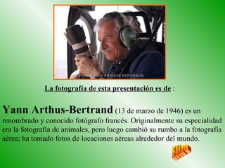 Yann Arthus-Bertrand  (13 de marzo de 1946) es un renombrado y conocido fotógrafo francés. Originalmente su especialidad era la fotografía de animales, pero luego cambió su rumbo a la fotografía aérea; ha tomado fotos de locaciones aéreas alrededor del mundo.  La fotografía de esta presentación es de  : Eliza 
