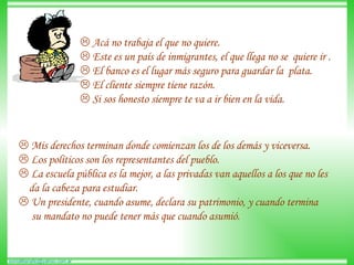    Acá no trabaja el que no quiere.     Este es un país de inmigrantes, el que llega no se  quiere ir .     El banco es el lugar más seguro para guardar la  plata.     El cliente siempre tiene razón.     Si sos honesto siempre te va a ir bien en la vida.     Mis derechos terminan donde comienzan los de los demás y viceversa.    Los políticos son los representantes del pueblo.     La escuela pública es la mejor, a las privadas van aquellos a los que no les  da la cabeza para estudiar.     Un presidente, cuando asume, declara su patrimonio, y cuando termina  su mandato no puede tener más que cuando asumió.  
