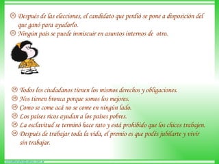    Después de las elecciones, el candidato que perdió se pone a disposición del  que ganó para ayudarlo.     Ningún país se puede inmiscuir en asuntos internos de  otro.     Todos los ciudadanos tienen los mismos derechos y obligaciones.     Nos tienen bronca porque somos los mejores.     Como se come acá no se come en ningún lado.     Los países ricos ayudan a los países pobres.     La esclavitud se terminó hace rato y está prohibido que los chicos trabajen.     Después de trabajar toda la vida, el premio es que podés jubilarte y vivir sin trabajar.  