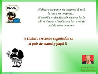 Al llegar a ese punto, me arrepentí de verle la cara a mi terapeuta...  él también estaba llorando mientras hacía añicos el retrato familiar que hasta ese día cuidaba como un tesoro.  ¡¡ Cuánto crecimos engañados en el país de mamá y papá !!   Autor del texto:  Jorge Guinzburg 