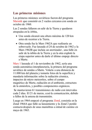 Las primeras misiones
Las primeras misiones soviéticas fueron del programa
Marsnik que consistió en 2 vuelos cercanos con sonda en
octubre de 1960.
Las 2 sondas fallaron en salir de la Tierra y quedaron
atrapadas en la órbita,
 Una sonda alcanzó una altura máxima de 120 km
antes de reentrar a la Tierra.
 Otra sonda fue la Mars 1962A que realizaría un
sobrevuelo. Fue lanzada el 24 de octubre de 1962 y la
Mars 1962B que incluía un aterrizador , una falló en
salir de la órbita de la Tierra y en la otra explotó la
etapa superior antes de darle el último empuje directo
a Marte.
Mars 1 lanzada el 1 de noviembre de 1962, sería una
sonda automática interplanetaria, la primera del programa
soviético de sondas a Marte. Volaría a una distancia de
11.000 km del planeta y tomaría fotos de la superficie y
mandaría información sobre la radiación cósmica,
impactos de micro meteoritos, sobre el campo
magnético de Marte, radiación en el ambiente, estructura
de la atmósfera, y posibles componentes orgánicos.
Se mantuvieron 61 transmisiones de radio con intervalos
cada 2 días. El 21 de marzo, cesó la comunicación, debido
a fallos de la antena de transmisión.
Luego en 1964 empezó el programa Zond, consistía en la
Zond 1964A que falló su lanzamiento y la Zond 2 perdió
contacto después de unas maniobras a mitad de camino en
mayo de 1965.
 
