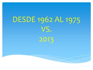 DESDE 1962 AL 1975
VS.
2013
 