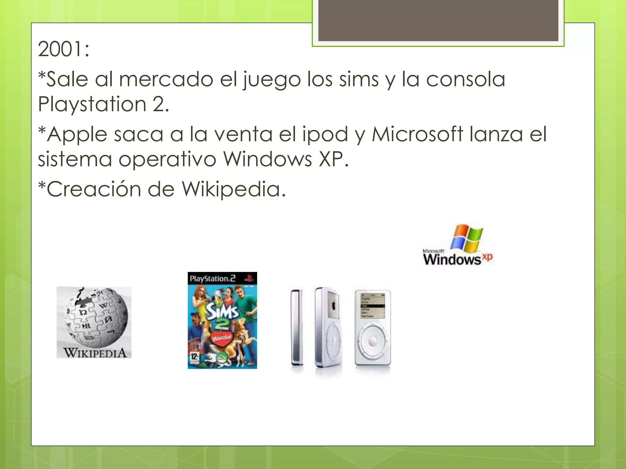 2001:
*Sale al mercado el juego los sims y la consola
Playstation 2.
*Apple saca a la venta el ipod y Microsoft lanza el
sistema operativo Windows XP.
*Creación de Wikipedia.
 