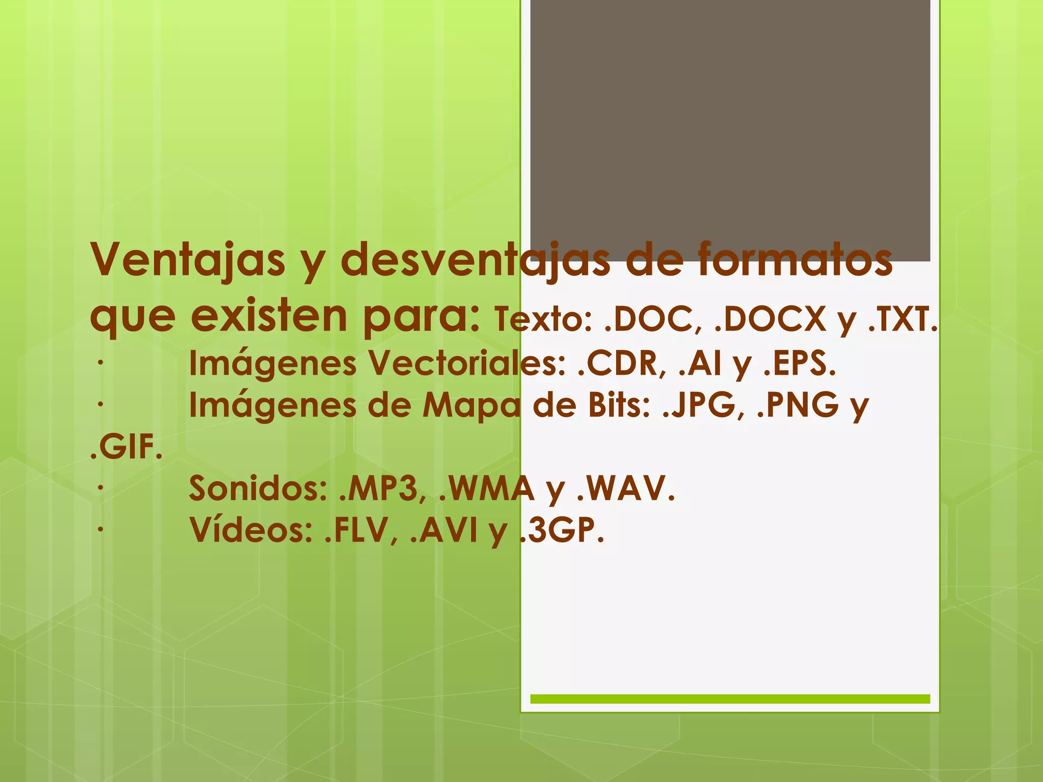 Ventajas y desventajas de formatos
que existen para: Texto: .DOC, .DOCX y .TXT.
· Imágenes Vectoriales: .CDR, .AI y .EPS.
· Imágenes de Mapa de Bits: .JPG, .PNG y
.GIF.
· Sonidos: .MP3, .WMA y .WAV.
· Vídeos: .FLV, .AVI y .3GP.
 