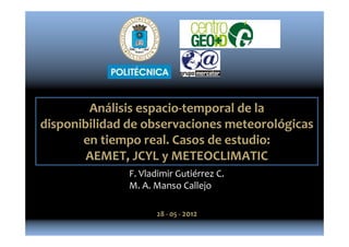 Análisis espacio-temporal de la
disponibilidad de observaciones meteorológicas
en tiempo real. Casos de estudio:
AEMET, JCYL y METEOCLIMATIC
F. Vladimir Gutiérrez C.
M. A. Manso Callejo
28 - 05 - 2012
 