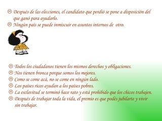    Después de las elecciones, el candidato que perdió se pone a disposición del  que ganó para ayudarlo.     Ningún país se puede inmiscuir en asuntos internos de  otro.     Todos los ciudadanos tienen los mismos derechos y obligaciones.     Nos tienen bronca porque somos los mejores.     Como se come acá, no se come en ningún lado.     Los países ricos ayudan a los países pobres.     La esclavitud se terminó hace rato y está prohibido que los chicos trabajen.     Después de trabajar toda la vida, el premio es que podés jubilarte y vivir sin trabajar.  