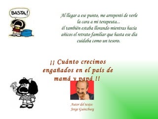 Al llegar a ese punto, me arrepentí de verle la cara a mi terapeuta...  él también estaba llorando mientras hacía añicos el retrato familiar que hasta ese día cuidaba como un tesoro.  ¡¡ Cuánto crecimos engañados en el país de mamá y papá !!   Autor del texto:  Jorge Guinzburg 