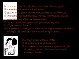  Si te pasa algo en la calle, llamá a un policía, él te va a ayudar.
 Los ladrones le tienen miedo a la Policía.
 Juez no es cualquiera, primero tiene que demostrar su honestidad .
 Para integrar un partido político tenés que tener la misma línea de
  pensamiento que el resto de tus compañeros.
 Si querés ganar mucha plata tenés que trabajar muy duro.
 El que roba va a la cárcel.
 Los periodistas tienen que ser objetivos y en ningún momento mostrar su
  ideología, sólo tienen que informar y eso sirve para formar.


                   Si lo dijeron por la tele, es verdad.
                   Al final siempre ganan los buenos.
                   La Argentina es un país rico, vos plantás un palo
                   de escoba y crece una planta, por eso acá nadie
                   se muere de hambre.
 