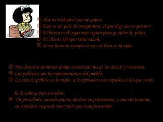  Acá no trabaja el que no quiere.
                Este es un país de inmigrantes, el que llega no se quiere ir .
                El banco es el lugar más seguro para guardar la plata.
                El cliente siempre tiene razón.
                Si sos honesto siempre te va a ir bien en la vida.


 Mis derechos terminan donde comienzan los de los demás y viceversa.
 Los políticos son los representantes del pueblo.
 La escuela pública es la mejor, a las privadas van aquellos a los que no les

 da la cabeza para estudiar.
 Un presidente, cuando asume, declara su patrimonio, y cuando termina
  su mandato no puede tener más que cuando asumió.
 