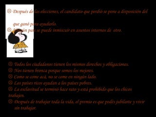 Después de las elecciones, el candidato que perdió se pone a disposición del

  que ganó para ayudarlo.
 Ningún país se puede inmiscuir en asuntos internos de otro.




 Todos los ciudadanos tienen los mismos derechos y obligaciones.
 Nos tienen bronca porque somos los mejores.
 Como se come acá, no se come en ningún lado.
 Los países ricos ayudan a los países pobres.
 La esclavitud se terminó hace rato y está prohibido que los chicos
trabajen.
 Después de trabajar toda la vida, el premio es que podés jubilarte y vivir
   sin trabajar.
 