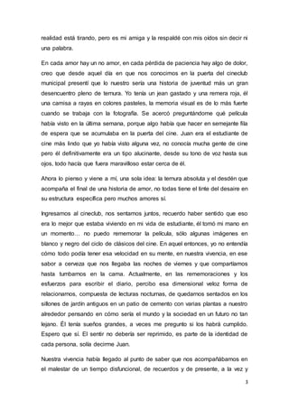 3
realidad está tirando, pero es mi amiga y la respaldé con mis oídos sin decir ni
una palabra.
En cada amor hay un no amor, en cada pérdida de paciencia hay algo de dolor,
creo que desde aquel día en que nos conocimos en la puerta del cineclub
municipal presentí que lo nuestro sería una historia de juventud más un gran
desencuentro pleno de ternura. Yo tenía un jean gastado y una remera roja, él
una camisa a rayas en colores pasteles, la memoria visual es de lo más fuerte
cuando se trabaja con la fotografía. Se acercó preguntándome qué película
había visto en la última semana, porque algo había que hacer en semejante fila
de espera que se acumulaba en la puerta del cine. Juan era el estudiante de
cine más lindo que yo había visto alguna vez, no conocía mucha gente de cine
pero él definitivamente era un tipo alucinante, desde su tono de voz hasta sus
ojos, todo hacía que fuera maravilloso estar cerca de él.
Ahora lo pienso y viene a mí, una sola idea: la ternura absoluta y el desdén que
acompaña el final de una historia de amor, no todas tiene el tinte del desaire en
su estructura específica pero muchos amores sí.
Ingresamos al cineclub, nos sentamos juntos, recuerdo haber sentido que eso
era lo mejor que estaba viviendo en mi vida de estudiante, él tomó mi mano en
un momento… no puedo rememorar la película, sólo algunas imágenes en
blanco y negro del ciclo de clásicos del cine. En aquel entonces, yo no entendía
cómo todo podía tener esa velocidad en su mente, en nuestra vivencia, en ese
sabor a cerveza que nos llegaba las noches de viernes y que compartíamos
hasta tumbarnos en la cama. Actualmente, en las rememoraciones y los
esfuerzos para escribir el diario, percibo esa dimensional veloz forma de
relacionarnos, compuesta de lecturas nocturnas, de quedarnos sentados en los
sillones de jardín antiguos en un patio de cemento con varias plantas a nuestro
alrededor pensando en cómo sería el mundo y la sociedad en un futuro no tan
lejano. Él tenía sueños grandes, a veces me pregunto si los habrá cumplido.
Espero que sí. El sentir no debería ser reprimido, es parte de la identidad de
cada persona, solía decirme Juan.
Nuestra vivencia había llegado al punto de saber que nos acompañábamos en
el malestar de un tiempo disfuncional, de recuerdos y de presente, a la vez y
 