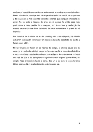 4
casi como imposible compartíamos un tiempo de armonía y amor casi absoluto.
Nunca discutimos, creo que eso hace que el recuerdo de su voz, de su perfume
y de su vida en la mía sea más presente e intenso que cualquier otro relato de
amor. No es tanto la historia de amor en sí, porque he vivido otras más
particulares y hasta podría decir mágicas, sino la crudeza y morfología de
nuestra experiencia que hace del relato de amor un constante ir y venir en mi
memoria.
Los caminos se alumbran de vez en cuando y veo luces en lejanía, los árboles
del jardín continuarán inmensos y en medio de la noche estrellada me siento a
fumar en un sillón.
No hay mucho por hacer en las noches de campo, el silencio ocupa toda la
casa, yo en profunda soledad pienso en la mujer que fui, a veces leo algún libro
o escucho música, escribo las palabras que no fueron, los poemas que no leeré
otra vez. Sé que el día será pleno si logro descansar un poco por la noche, es
simple, hago el recorrido hacia la cama, dejo un té de lado; a veces lo tomo
tibio o aparece frío y resplandeciente en la mesa de luz.
 