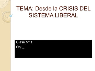 TEMA: Desde la CRISIS DEL
   SISTEMA LIBERAL



Clase Nº 1
Obj:_
 