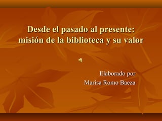 Desde el pasado al presente:
misión de la biblioteca y su valor

Elaborado por
Marisa Romo Baeza

 