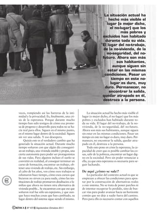 ©RÍTICA ❙ Nº 975 ❙ Septiembre-Octubre 2011
©42
veces, rompiendo así las barreras de la inti-
midad y la privacidad. Es, finalmente, una cri-
sis de la esperanza. Porque durante mucho
tiempo han sido testigos de cómo esa prome-
sa de progreso y desarrollo para todos no se ha-
cía real para ellos. Siguen en el mismo punto,
en el mismo lugar dentro de la sociedad. Siguen
sin ver una salida. Y eso desespera.
Quizás este es el verdadero cambio que ha
generado la situación actual. Durante mucho
tiempo soñaron con que algún día conseguirí-
an un trabajo, una vivienda estable y propia, una
cierta autonomía para poder ser protagonistas
de sus vidas. Para algunos incluso el sueño se
convirtió en realidad, al conseguir terminar un
curso de formación, encontrar un trabajo, ob-
tener una vivienda de realojo, etc. Sin embargo,
al cabo de los años, ven cómo esos trabajos se
esfumaron hace tiempo, cómo esos cursos que
hicieron no sirven ya para nada, cómo las ins-
tituciones de realojo promueven desahucios a fa-
milias que ahora no tienen otra alternativa de
vivienda posible... Se encuentran con que eso que
soñaron real fue sólo un espejismo, y que aun-
que haya muchas cosas que han cambiado, su
lugar dentro del sistema sigue siendo el mismo.
La situación actual ha hecho más visible el
lugar (o mejor dicho, el no-lugar) que los más
pobres y excluidos han habitado durante to-
da su vida. El lugar del no-trabajo, de la no-
vivienda, de la no-seguridad, del no-futuro.
Ahora son más sus habitantes, aunque siguen
sin estar en las mismas condiciones. Pasar un
tiempo en este no-lugar es duro, muy duro. Per-
manecer, no encontrar la salida, quedar atra-
pado en él, destroza a la persona.
Todo esto pone en crisis la esperanza, la ca-
pacidad de creer que es posible cambiar las co-
sas, salir de la pobreza, encontrar un lugar dig-
no en la sociedad. Pero sin poder renunciar a
ella, ya que esta esperanza es necesaria para se-
guir luchando.
De aquí ¿cómo se sale?
Lo particular del contexto actual es que se
empiezan a ofrecer las condiciones para apos-
tar por la construcción de alternativas reales
a este sistema. No se trata de poner parches ni
de intentar recuperar lo perdido, sino de bus-
car vías para poder avanzar hacia un horizonte
común que no deje a nadie fuera del camino.
Pero para ello es necesario contar con aquellos
La situación actual ha
hecho más visible el
lugar (o mejor dicho,
el no-lugar) que los
más pobres y
excluidos han habitado
durante toda su vida.
El lugar del no-trabajo,
de la no-vivienda, de la
no-seguridad, del no-
futuro. Ahora son más
sus habitantes,
aunque siguen sin
estar en las mismas
condiciones. Pasar un
tiempo en este no-
lugar es duro, muy
duro. Permanecer, no
encontrar la salida,
quedar atrapado en él,
destroza a la persona.
 