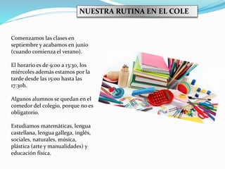 Comenzamos las clases en
septiembre y acabamos en junio
(cuando comienza el verano).
El horario es de 9:00 a 13:30, los
miércoles además estamos por la
tarde desde las 15:00 hasta las
17:30h.
Algunos alumnos se quedan en el
comedor del colegio, porque no es
obligatorio.
Estudiamos matemáticas, lengua
castellana, lengua gallega, inglés,
sociales, naturales, música,
plástica (arte y manualidades) y
educación física.
NUESTRA RUTINA EN EL COLE
 
