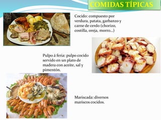 Cocido: compuesto por
verdura, patata, garbanzo y
carne de cerdo (chorizo,
costilla, oreja, morro…)
Pulpo á feria: pulpo cocido
servido en un plato de
madera con aceite, sal y
pimentón.
Mariscada: diversos
mariscos cocidos.
COMIDAS TÍPICAS
 