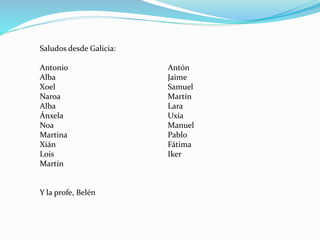 Saludos desde Galicia:
Antonio Antón
Alba Jaime
Xoel Samuel
Naroa Martín
Alba Lara
Ánxela Uxía
Noa Manuel
Martina Pablo
Xián Fátima
Lois Iker
Martín
Y la profe, Belén
 