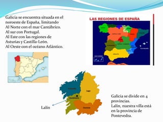 Galicia se encuentra situada en el
noroeste de España, limitando
Al Norte con el mar Cantábrico.
Al sur con Portugal.
Al Este con las regiones de
Asturias y Castilla-León.
Al Oeste con el océano Atlántico.
Galicia se divide en 4
provincias.
Lalín, nuestra villa está
en la provincia de
Pontevedra.
Lalín
 