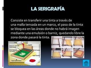 LA SERIGRAFÍA

Consiste en transferir una tinta a través de
una malla tensada en un marco, el paso de la tinta
se bloquea en las áreas donde no habrá imagen
mediante una emulsión o barniz, quedando libre la
zona donde pasará la tinta.
 